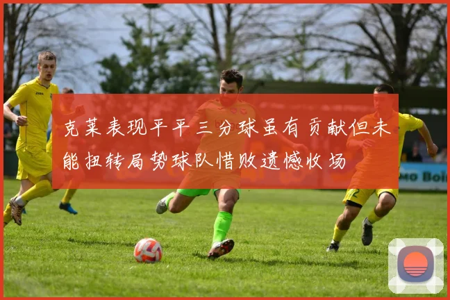 克莱表现平平三分球虽有贡献但未能扭转局势球队惜败遗憾收场