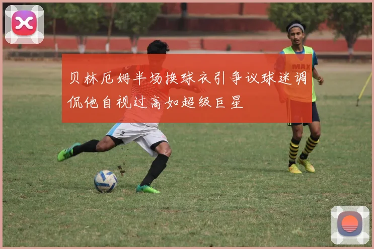贝林厄姆半场换球衣引争议球迷调侃他自视过高如超级巨星
